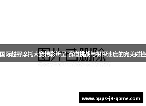 国际越野摩托大赛精彩纷呈 赛道挑战与极限速度的完美碰撞