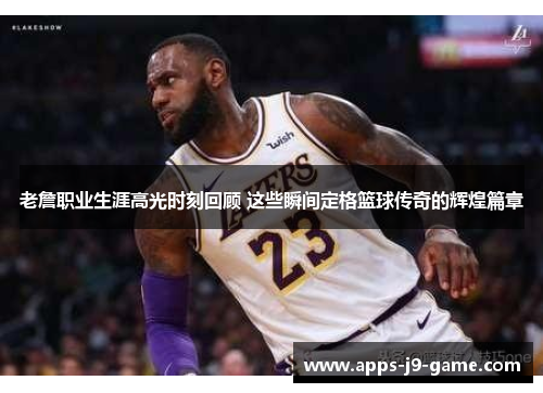 老詹职业生涯高光时刻回顾 这些瞬间定格篮球传奇的辉煌篇章