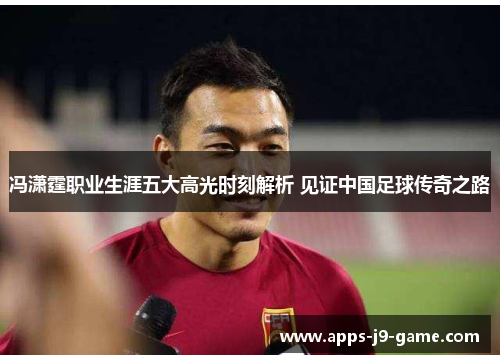 冯潇霆职业生涯五大高光时刻解析 见证中国足球传奇之路