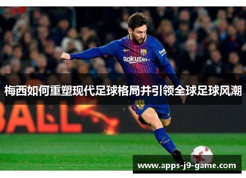 梅西如何重塑现代足球格局并引领全球足球风潮