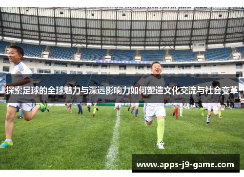 探索足球的全球魅力与深远影响力如何塑造文化交流与社会变革