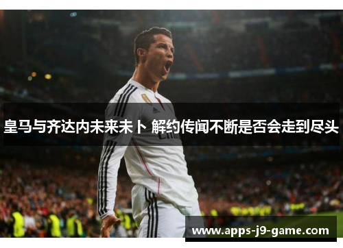 皇马与齐达内未来未卜 解约传闻不断是否会走到尽头