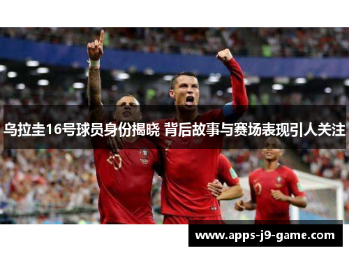 乌拉圭16号球员身份揭晓 背后故事与赛场表现引人关注