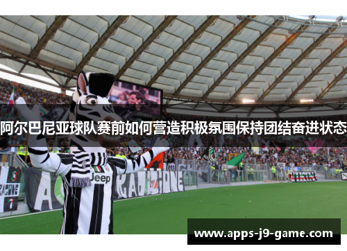 阿尔巴尼亚球队赛前如何营造积极氛围保持团结奋进状态 阿尔巴尼亚球队赛前如何营造积极氛围保持团结奋进状态
