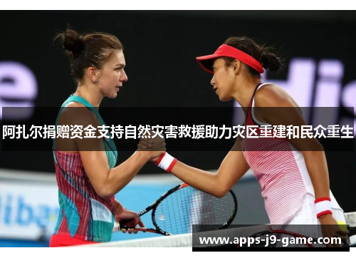 阿扎尔捐赠资金支持自然灾害救援助力灾区重建和民众重生 阿扎尔捐赠资金支持自然灾害救援助力灾区重建和民众重生