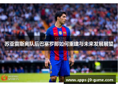 苏亚雷斯离队后巴塞罗那如何重建与未来发展展望 苏亚雷斯离队后巴塞罗那如何重建与未来发展展望