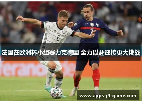 法国在欧洲杯小组赛力克德国 全力以赴迎接更大挑战 法国在欧洲杯小组赛力克德国 全力以赴迎接更大挑战