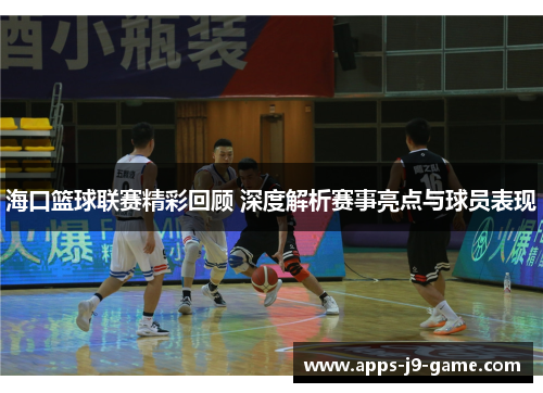 海口篮球联赛精彩回顾 深度解析赛事亮点与球员表现