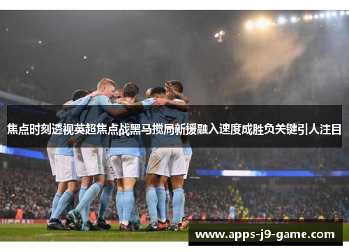 焦点时刻透视英超焦点战黑马搅局新援融入速度成胜负关键引人注目