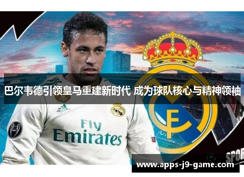 巴尔韦德引领皇马重建新时代 成为球队核心与精神领袖 巴尔韦德引领皇马重建新时代 成为球队核心与精神领袖