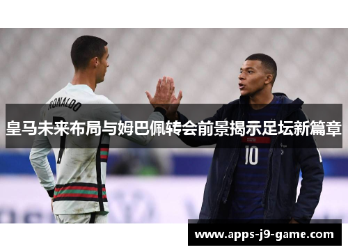 皇马未来布局与姆巴佩转会前景揭示足坛新篇章