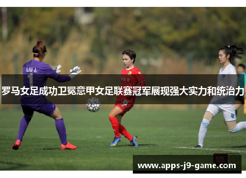 罗马女足成功卫冕意甲女足联赛冠军展现强大实力和统治力